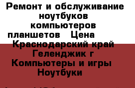 Ремонт и обслуживание ноутбуков, компьютеров, планшетов › Цена ­ 500 - Краснодарский край, Геленджик г. Компьютеры и игры » Ноутбуки   